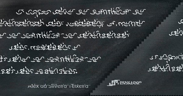 O corpo deve se santificar se defendendo das vaidades, a mente deve se santificar se defendendo das maldades e o espirito deve se santificar se defendendo das s... Frase de Alex da Silveira Teixeira.