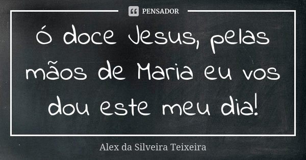 Ó doce Jesus, pelas mãos de Maria eu vos dou este meu dia!... Frase de Alex da Silveira Teixeira.