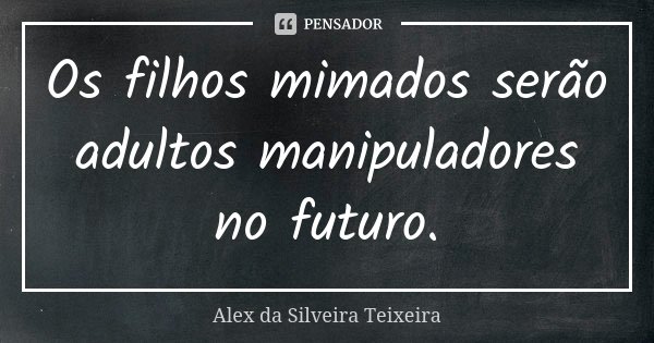 Os filhos mimados serão adultos manipuladores no futuro.... Frase de Alex da Silveira Teixeira.