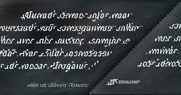 Quando temos algo mau conversado não conseguimos olhar nos olhos uns dos outros, comigo e minha Mãe Ana Zilda aconteceu até dentro da nossa Paróquia !... Frase de Alex da Silveira Teixeira.