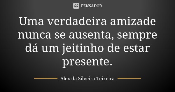 Uma verdadeira amizade nunca se ausenta, sempre dá um jeitinho de estar presente.... Frase de Alex da Silveira Teixeira.