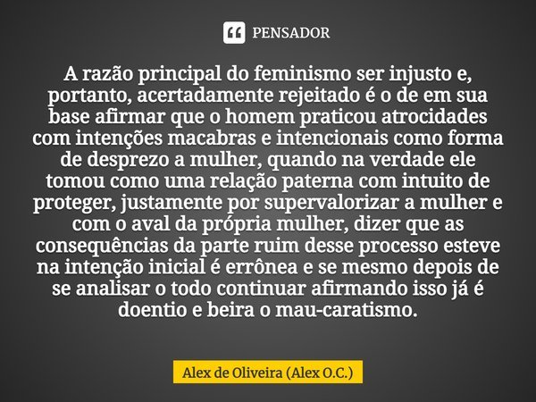 ⁠A razão principal do feminismo ser injusto e, portanto, acertadamente rejeitado é o de em sua base afirmar que o homem praticou atrocidades com intenções macab... Frase de Alex de Oliveira (Alex O.C.).