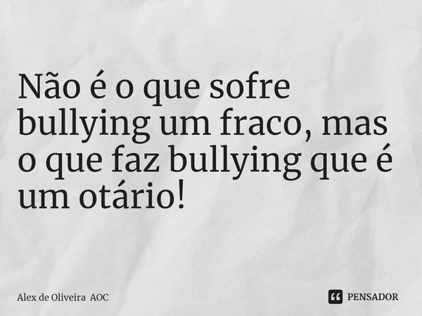 Não é o que sofre bullying um fraco, mas o que faz bullying que é um otário!... Frase de Alex de Oliveira AOC.