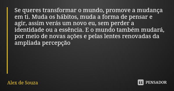 Se queres transformar o mundo, promove a mudança em ti. Muda os hábitos, muda a forma de pensar e agir, assim verás um novo eu, sem perder a identidade ou a ess... Frase de Alex de Souza.