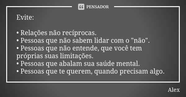 Evite: • Relações não recíprocas. • Pessoas que não sabem lidar com o "não". • Pessoas que não entende, que você tem próprias suas limitações. • Pesso... Frase de Alex.