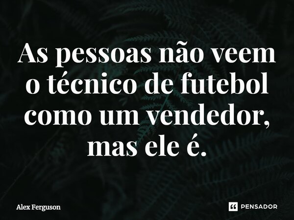 ⁠As pessoas não veem o técnico de futebol como um vendedor, mas ele é.... Frase de Alex Ferguson.