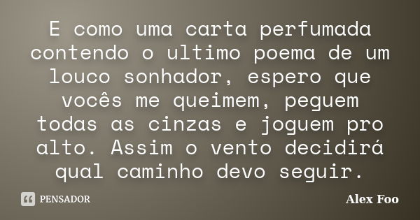 E como uma carta perfumada contendo o ultimo poema de um louco sonhador, espero que vocês me queimem, peguem todas as cinzas e joguem pro alto. Assim o vento de... Frase de Alex Foo.