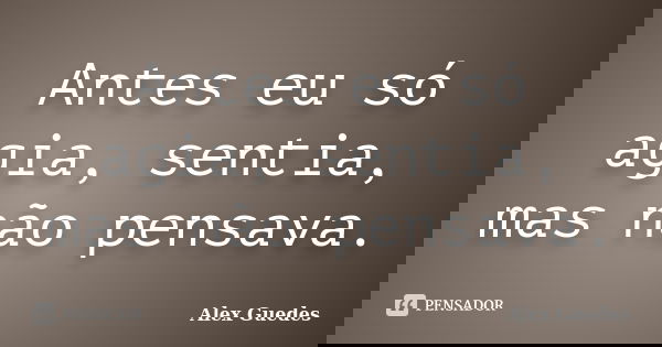 Antes eu só agia, sentia, mas não pensava.... Frase de Alex Guedes.