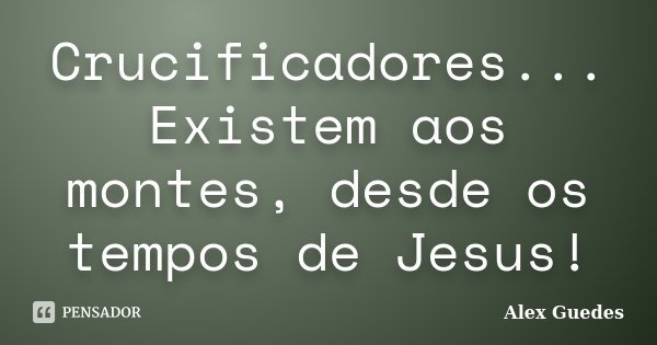 Crucificadores... Existem aos montes, desde os tempos de Jesus!... Frase de Alex Guedes.