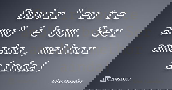 Ouvir "eu te amo" é bom. Ser amado, melhor ainda!... Frase de Alex Guedes.