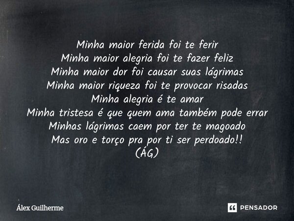 Minha maior ferida foi te ferir Minha maior alegria foi te fazer feliz Minha maior dor foi causar suas lágrimas Minha maior riqueza foi te provocar risadas Min... Frase de Álex Guilherme.