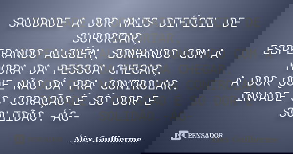 SAUDADE A DOR MAIS DIFÍCIL DE SUPORTAR, ESPERANDO ALGUÉM, SONHANDO COM A HORA DA PESSOA CHEGAR, A DOR QUE NÃO DÁ PRA CONTROLAR. INVADE O CORAÇÃO É SÓ DOR E SOLI... Frase de Álex Guilherme.