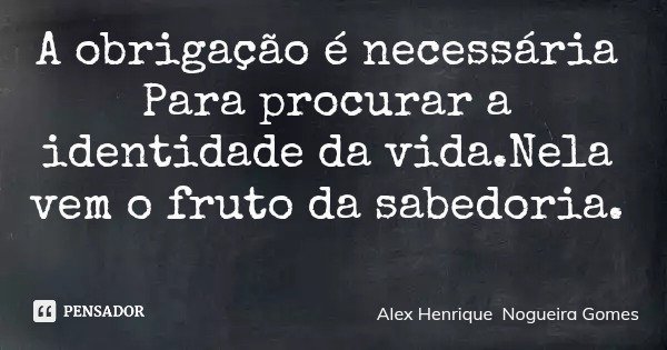 A obrigação é necessária Para procurar a identidade da vida.Nela vem o fruto da sabedoria.... Frase de Alex Henrique Nogueira Gomes.