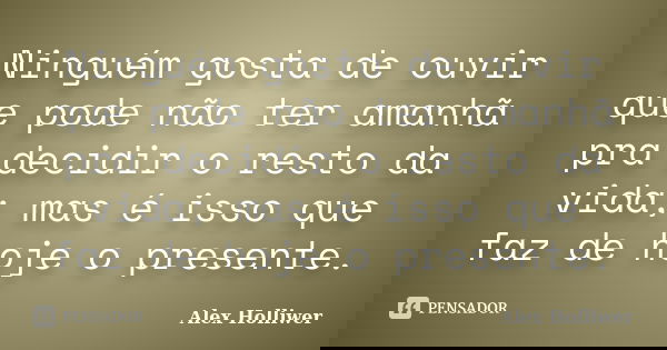 Ninguém gosta de ouvir que pode não ter amanhã pra decidir o resto da vida; mas é isso que faz de hoje o presente.... Frase de Alex Holliwer.