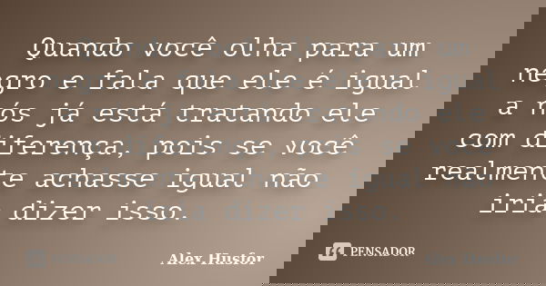 Quando você olha para um negro e fala que ele é igual a nós já está tratando ele com diferença, pois se você realmente achasse igual não iria dizer isso.... Frase de Alex Husfor.