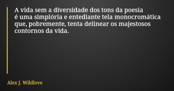 A vida sem a diversidade dos tons da poesia é uma simplória e entediante tela monocromática que, pobremente, tenta delinear os majestosos contornos da vida.... Frase de Alex J. Wildlove.