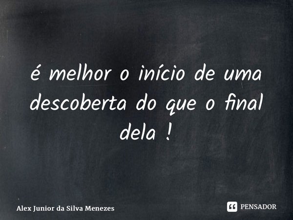 ⁠é melhor o início de uma descoberta do que o final dela !... Frase de Alex Junior da Silva Menezes.