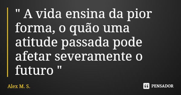 " A vida ensina da pior forma, o quão uma atitude passada pode afetar severamente o futuro "... Frase de Alex M. S..