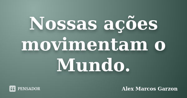 Nossas ações movimentam o Mundo.... Frase de Alex Marcos Garzon.