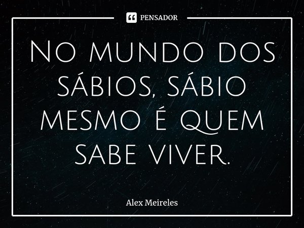 ⁠No mundo dos sábios, sábio mesmo é quem sabe viver.... Frase de Alex Meireles.