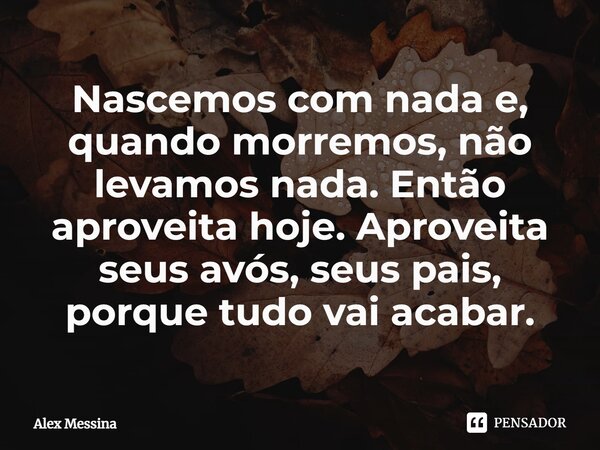 ⁠Nascemos com nada e, quando morremos, não levamos nada. Então aproveita hoje. Aproveita seus avós, seus pais, porque tudo vai acabar.... Frase de Alex Messina.