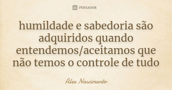 humildade e sabedoria são adquiridos quando entendemos/aceitamos que não temos o controle de tudo... Frase de Alex Nascimento.