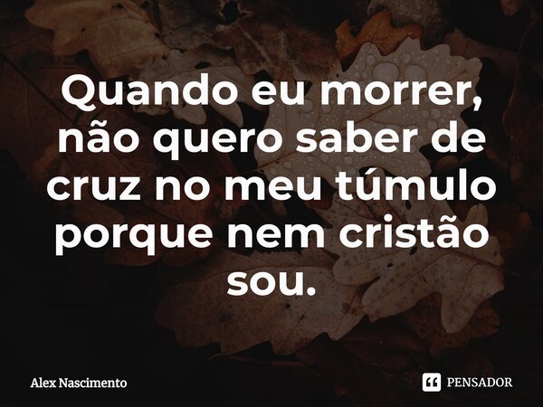 Quando eu morrer, não quero saber de cruz no meu túmulo porque nem cristão sou.... Frase de Alex Nascimento.