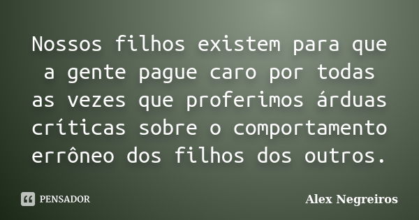 Nossos filhos existem para que a gente pague caro por todas as vezes que proferimos árduas críticas sobre o comportamento errôneo dos filhos dos outros.... Frase de Alex Negreiros.