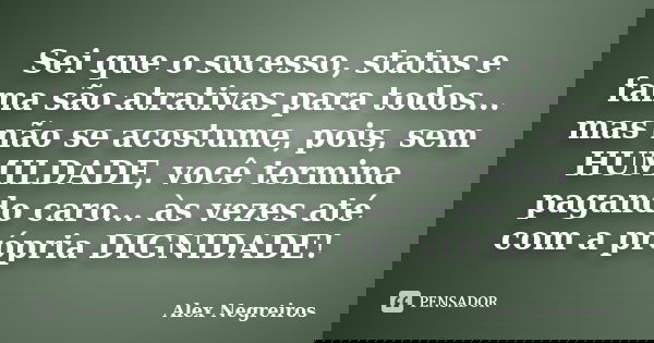 Sei que o sucesso, status e fama são atrativas para todos... mas não se acostume, pois, sem HUMILDADE, você termina pagando caro... às vezes até com a própria D... Frase de Alex Negreiros.