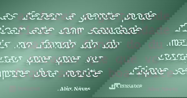 as fezer a gente pode ficar ate com saudade mais no fundo do du coraçao que que vc fique sempre boa noite... Frase de Alex Neves.
