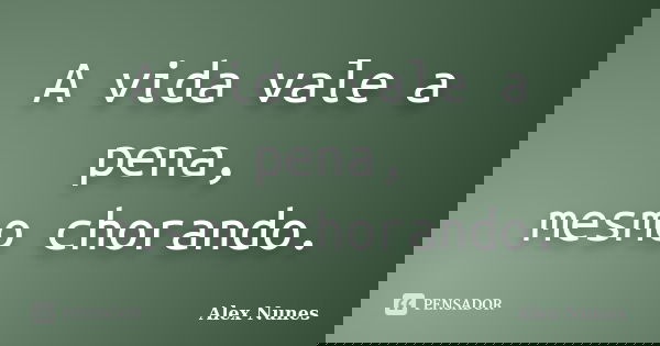 A vida vale a pena, mesmo chorando.... Frase de Alex Nunes..