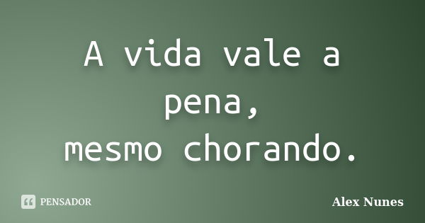 A vida vale a pena, mesmo chorando.... Frase de Alex Nunes..