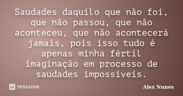 Saudades daquilo que não foi, que não passou, que não aconteceu, que não acontecerá jamais, pois isso tudo é apenas minha fértil imaginação em processo de sauda... Frase de Alex Nunes..