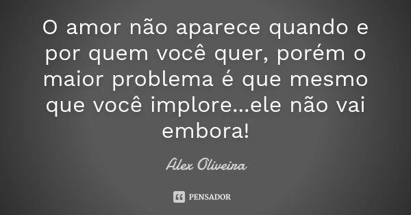 O amor não aparece quando e por quem você quer, porém o maior problema é que mesmo que você implore...ele não vai embora!... Frase de Alex Oliveira.