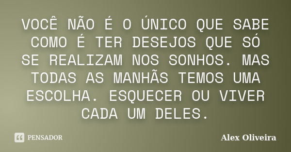 VOCÊ NÃO É O ÚNICO QUE SABE COMO É TER DESEJOS QUE SÓ SE REALIZAM NOS SONHOS. MAS TODAS AS MANHÃS TEMOS UMA ESCOLHA. ESQUECER OU VIVER CADA UM DELES.... Frase de Alex Oliveira.