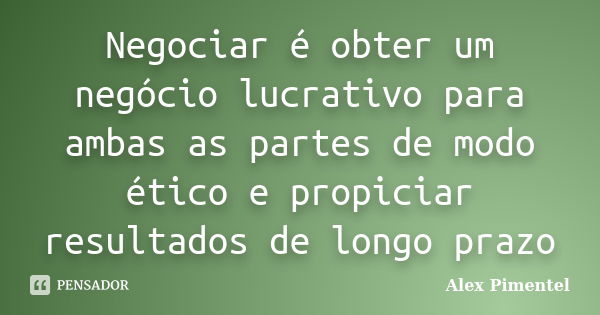 Negociar é obter um negócio lucrativo para ambas as partes de modo ético e propiciar resultados de longo prazo... Frase de Alex Pimentel.