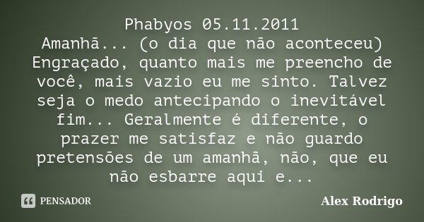 Phabyos 05.11.2011 Amanhã... (o dia que não aconteceu) Engraçado, quanto mais me preencho de você, mais vazio eu me sinto. Talvez seja o medo antecipando o inev... Frase de Alex Rodrigo.