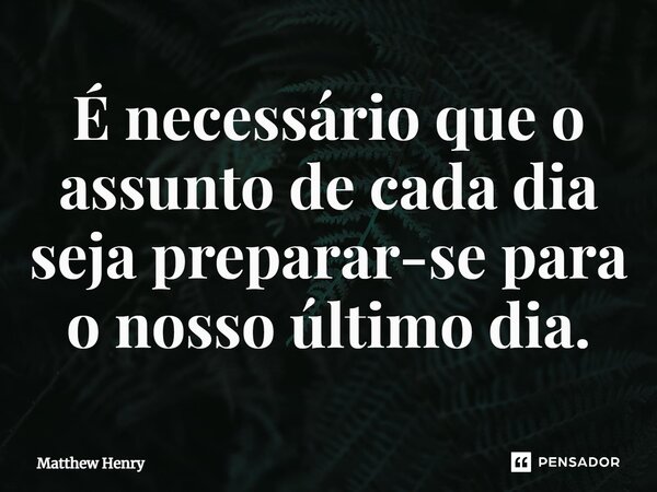 ⁠É necessário que o assunto de cada dia seja preparar-se para o nosso último dia.... Frase de Matthew Henry.