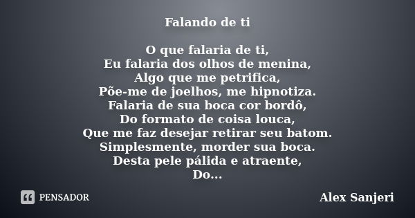 Falando de ti O que falaria de ti, Eu falaria dos olhos de menina, Algo que me petrifica, Põe-me de joelhos, me hipnotiza. Falaria de sua boca cor bordô, Do for... Frase de alex Sanjeri.