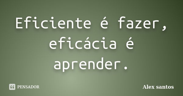 Eficiente é fazer, eficácia é aprender.... Frase de Alex santos.