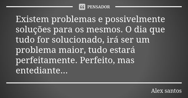 Existem problemas e possivelmente soluções para os mesmos. O dia que tudo for solucionado, irá ser um problema maior, tudo estará perfeitamente. Perfeito, mas e... Frase de Alex Santos.