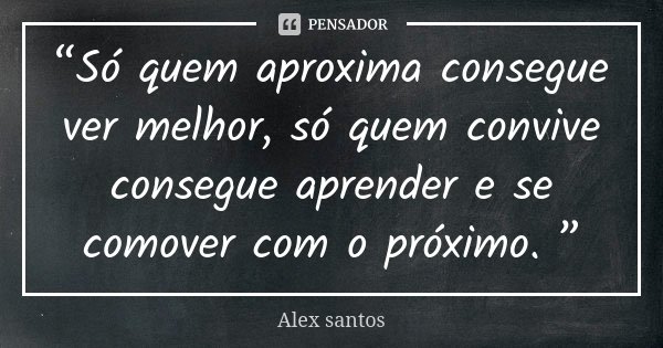 “Só quem aproxima consegue ver melhor, só quem convive consegue aprender e se comover com o próximo. ”... Frase de Alex Santos.