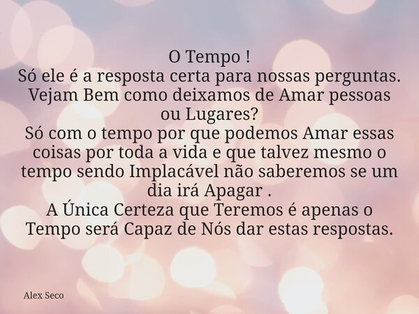 O Tempo ! Só ele é a resposta certa para nossas perguntas. Vejam Bem como deixamos de Amar pessoas ou Lugares? Só com o tempo por que podemos Amar essas coisas ... Frase de Alex Seco.