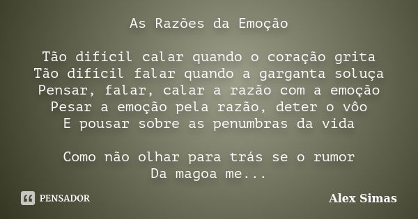 As Razões da Emoção Tão difícil calar quando o coração grita Tão difícil falar quando a garganta soluça Pensar, falar, calar a razão com a emoção Pesar a emoção... Frase de Alex Simas.