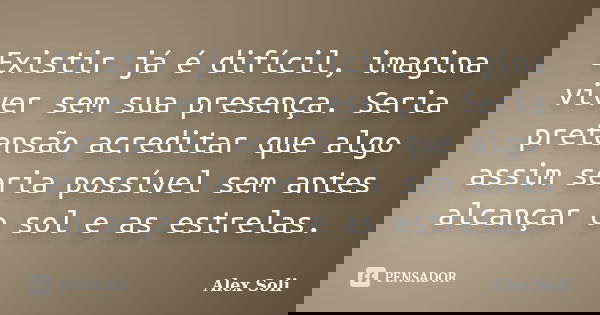 Existir já é difícil, imagina viver sem sua presença. Seria pretensão acreditar que algo assim seria possível sem antes alcançar o sol e as estrelas.... Frase de Alex Soli.