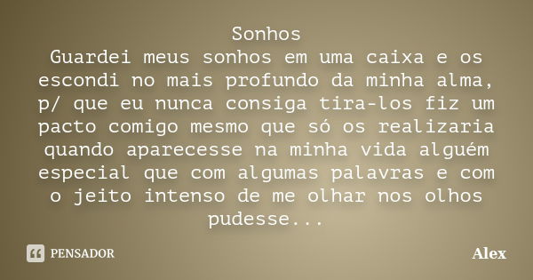 Sonhos Guardei meus sonhos em uma caixa e os escondi no mais profundo da minha alma, p/ que eu nunca consiga tira-los fiz um pacto comigo mesmo que só os realiz... Frase de Alex.