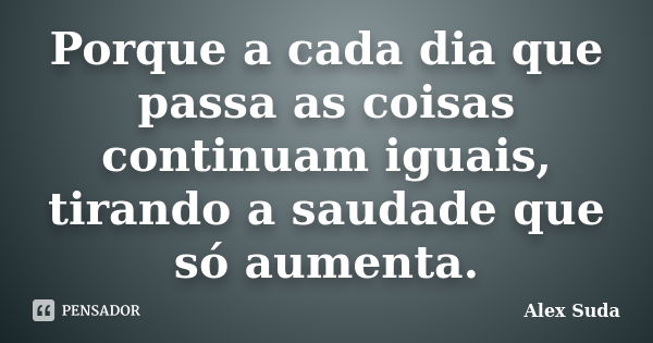 Porque a cada dia que passa as coisas continuam iguais, tirando a saudade que só aumenta.... Frase de Alex Suda.