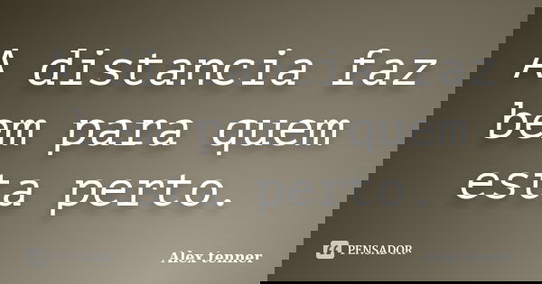 A distancia faz bem para quem esta perto.... Frase de Alex tenner.