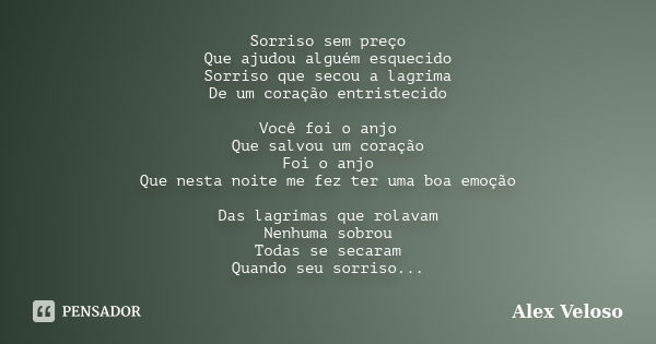 Sorriso sem preço Que ajudou alguém esquecido Sorriso que secou a lagrima De um coração entristecido Você foi o anjo Que salvou um coração Foi o anjo Que nesta ... Frase de Alex Veloso.