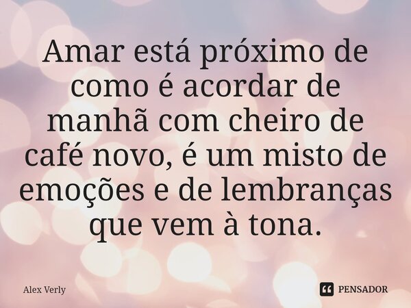 Amar está próximo de como é acordar de manhã com cheiro de café novo, é um misto de emoções e de lembranças que vem à tona.... Frase de Alex Verly.